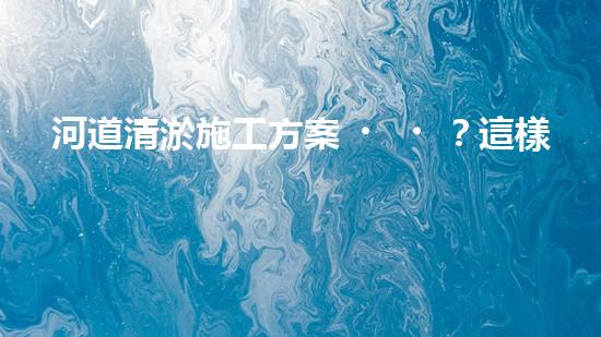 河道清淤施工方案？這樣做才有效！